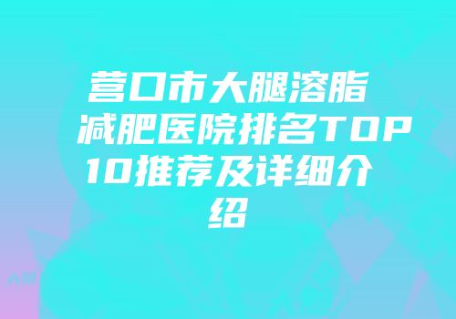 营口市大腿溶脂减肥医院排名TOP10推荐及详细介绍