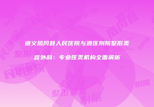 遵义凤冈县人民医院与遵医附院整形美容外科：专业医美机构全面解析