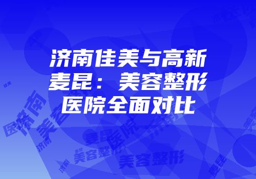 济南佳美与高新麦昆：美容整形医院全面对比