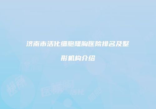 济南市活化细胞隆胸医院排名及整形机构介绍