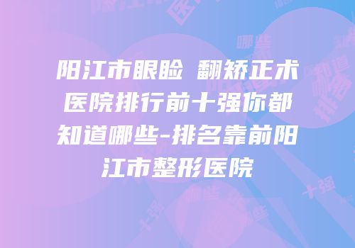 阳江市眼睑內翻矫正术医院排行前十强你都知道哪些-排名靠前阳江市整形医院