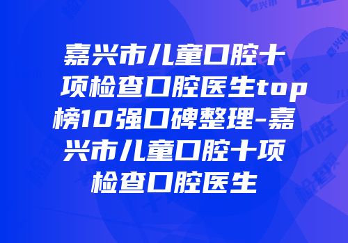 嘉兴市儿童口腔十项检查口腔医生top榜10强口碑整理-嘉兴市儿童口腔十项检查口腔医生