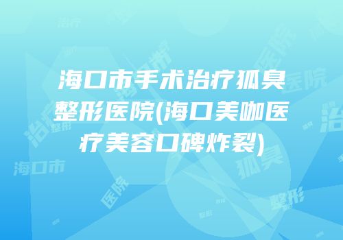 海口市手术治疗狐臭整形医院(海口美咖医疗美容口碑炸裂)