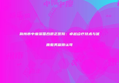 荆州市中度深覆合矫正医院：卓越诊疗技术与优质服务赢得认可