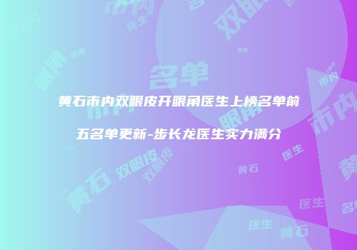 黄石市内双眼皮开眼角医生上榜名单前五名单更新-步长龙医生实力满分