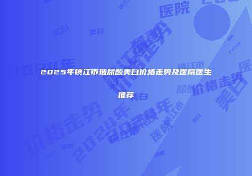 2025年镇江市玻尿酸美白价格走势及医院医生推荐