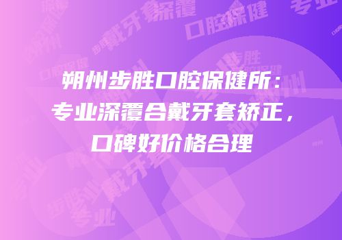 朔州步胜口腔保健所：专业深覆合戴牙套矫正，口碑好价格合理