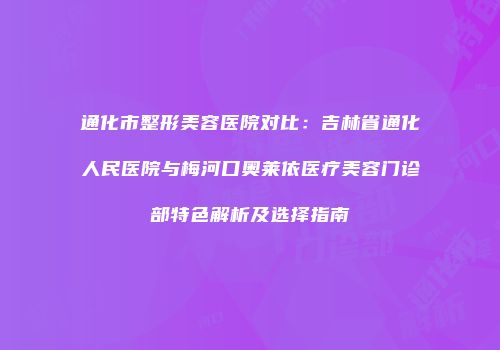 通化市整形美容医院对比：吉林省通化人民医院与梅河口奥莱依医疗美容门诊部特色解析及选择指南