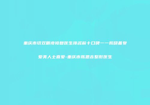 重庆市切双眼皮修复医生排名前十口碑一一揭晓备受爱美人士喜爱-重庆市陈思吉整形医生