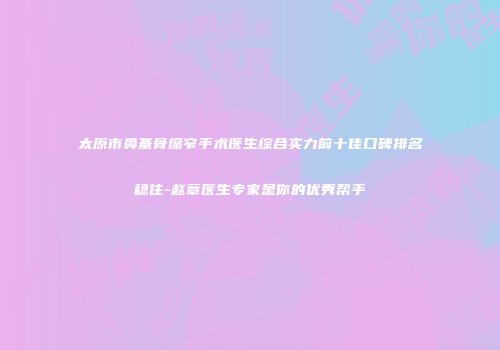 太原市鼻基骨缩窄手术医生综合实力前十佳口碑排名稳住-赵章医生专家是你的优秀帮手
