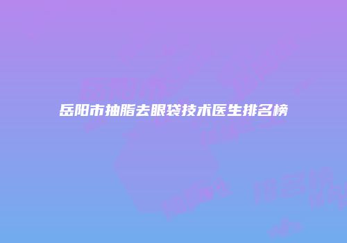 岳阳市抽脂去眼袋技术医生排名榜