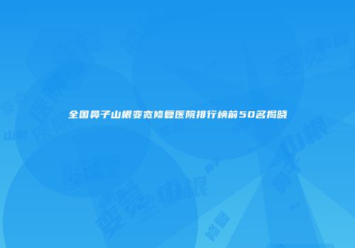 全国鼻子山根变宽修复医院排行榜前50名揭晓