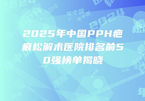 2025年中国PPH疤痕松解术医院排名前50强榜单揭晓
