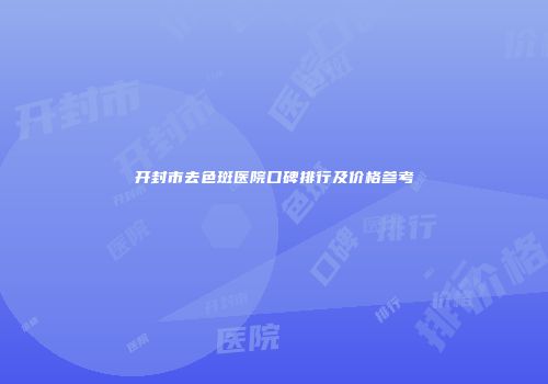 开封市去色斑医院口碑排行及价格参考