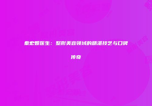 秦宏智医生：整形美容领域的精湛技艺与口碑传奇