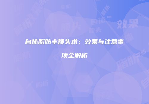 自体脂肪丰额头术：效果与注意事项全解析