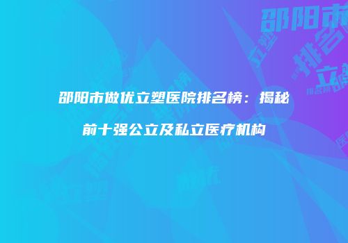 邵阳市做优立塑医院排名榜：揭秘前十强公立及私立医疗机构