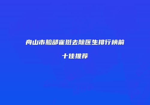 舟山市脸部雀斑去除医生排行榜前十佳推荐