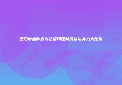 岳阳市点阵激光祛痘印医院价格与实力大比拼