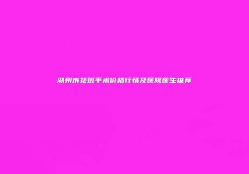 湖州市祛斑手术价格行情及医院医生推荐