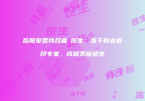 岳阳爱思特吕睿紘医生：冻干粉去痘印专家，成就美丽蜕变