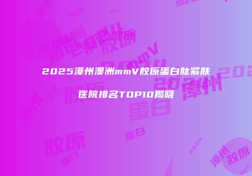 2025漳州澳洲mmV胶原蛋白肽紧肤医院排名TOP10揭晓