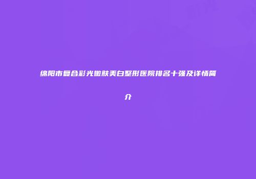 绵阳市复合彩光嫩肤美白整形医院排名十强及详情简介