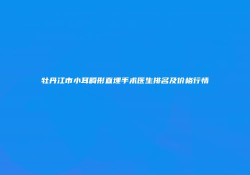 牡丹江市小耳畸形直埋手术医生排名及价格行情