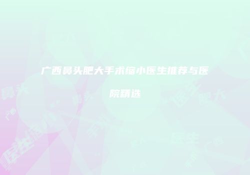 广西鼻头肥大手术缩小医生推荐与医院精选