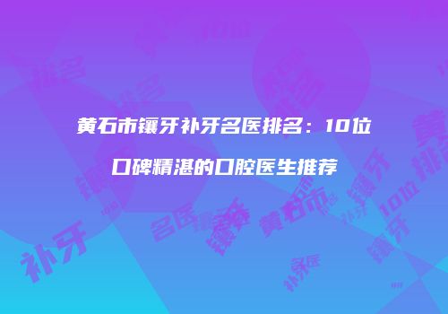 黄石市镶牙补牙名医排名：10位口碑精湛的口腔医生推荐