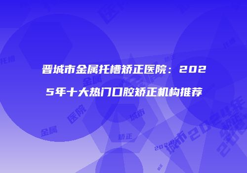 晋城市金属托槽矫正医院：2025年十大热门口腔矫正机构推荐