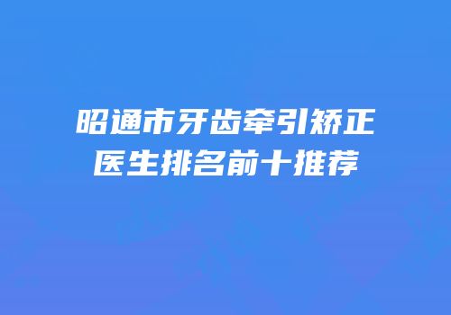 昭通市牙齿牵引矫正医生排名前十推荐