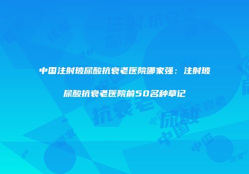 中国注射玻尿酸抗衰老医院哪家强：注射玻尿酸抗衰老医院前50名种草记