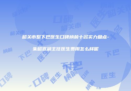 韶关市整下巴医生口碑榜前十名实力盘点-朱韶宣副主任医生费用怎么样呢