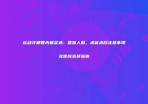 松动牙根管内固定术：适宜人群、术前术后注意事项及医院选择指南