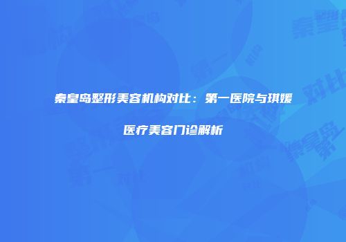 秦皇岛整形美容机构对比：第一医院与琪媛医疗美容门诊解析