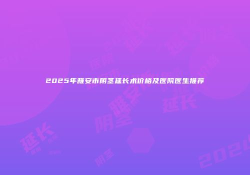 2025年雅安市阴茎延长术价格及医院医生推荐