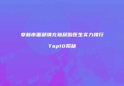 阜新市面部填充玻尿酸医生实力排行Top10揭秘