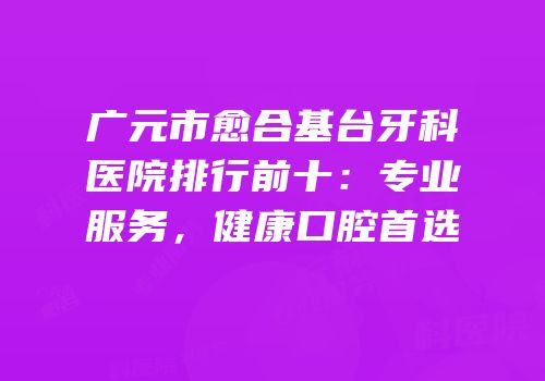 广元市愈合基台牙科医院排行前十：专业服务，健康口腔首选