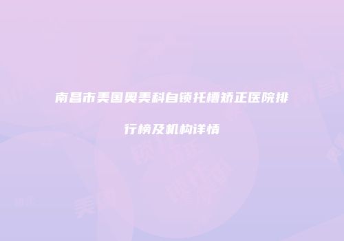 南昌市美国奥美科自锁托槽矫正医院排行榜及机构详情
