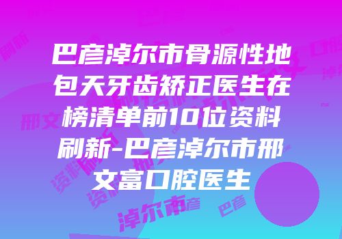 巴彦淖尔市骨源性地包天牙齿矫正医生在榜清单前10位资料刷新-巴彦淖尔市邢文富口腔医生