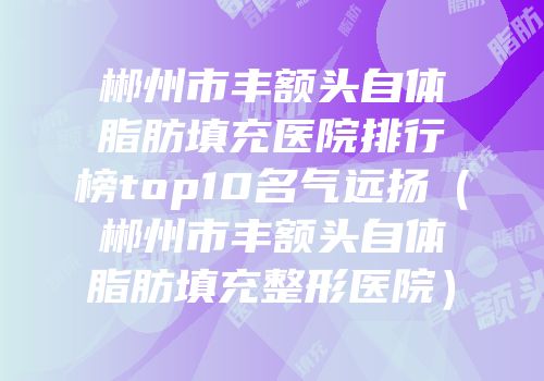 郴州市丰额头自体脂肪填充医院排行榜top10名气远扬（郴州市丰额头自体脂肪填充整形医院）
