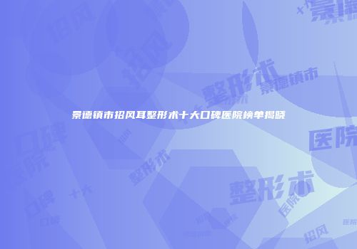 景德镇市招风耳整形术十大口碑医院榜单揭晓