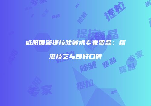 咸阳面部提拉除皱术专家贾晶：精湛技艺与良好口碑