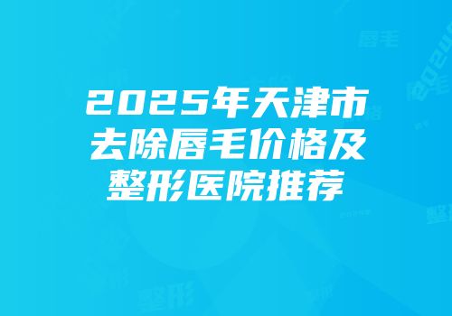 2025年天津市去除唇毛价格及整形医院推荐