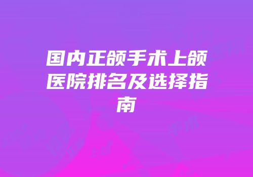 国内正颌手术上颌医院排名及选择指南