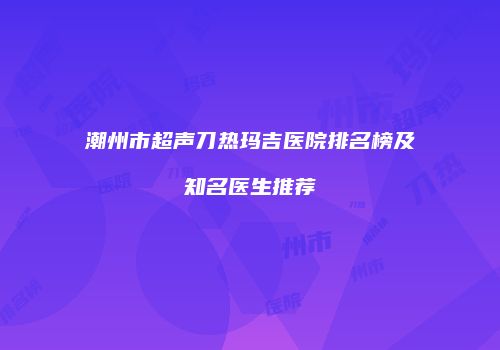 潮州市超声刀热玛吉医院排名榜及知名医生推荐
