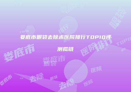 娄底市眼袋去除术医院排行TOP10评测揭晓