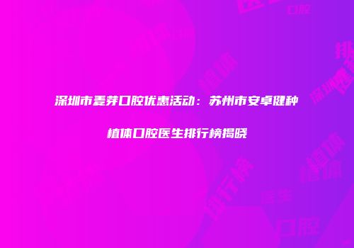 深圳市麦芽口腔优惠活动：苏州市安卓健种植体口腔医生排行榜揭晓