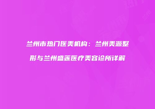 兰州市热门医美机构：兰州美源整形与兰州盛莲医疗美容诊所详解
